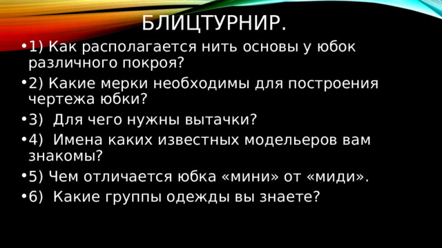 Блицтурнир.  1) Как располагается нить основы у юбок различного покроя? 2) Какие мерки необходимы для построения чертежа юбки? 3)  Для чего нужны вытачки? 4) Имена каких известных модельеров вам знакомы? 5) Чем отличается юбка «мини» от «миди». 6) Какие группы одежды вы знаете? 