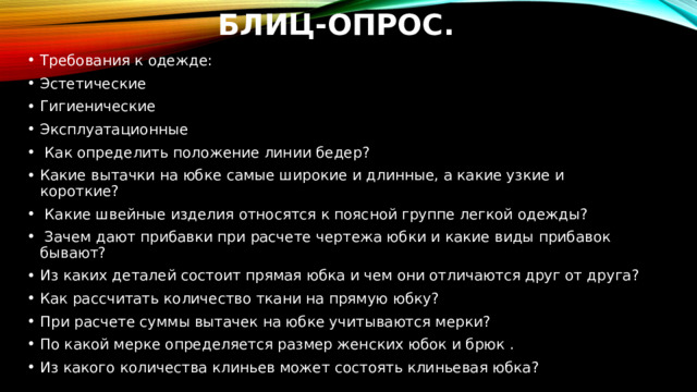 Блиц-опрос. Требования к одежде: Эстетические Гигиенические Эксплуатационные   Как определить положение линии бедер? Какие вытачки на юбке самые широкие и длинные, а какие узкие и короткие?    Какие швейные изделия относятся к поясной группе легкой одежды?   Зачем дают прибавки при расчете чертежа юбки и какие виды прибавок бывают? Из каких деталей состоит прямая юбка и чем они отличаются друг от друга? Как рассчитать количество ткани на прямую юбку? При расчете суммы вытачек на юбке учитываются мерки? По какой мерке определяется размер женских юбок и брюк . Из какого количества клиньев может состоять клиньевая юбка? 