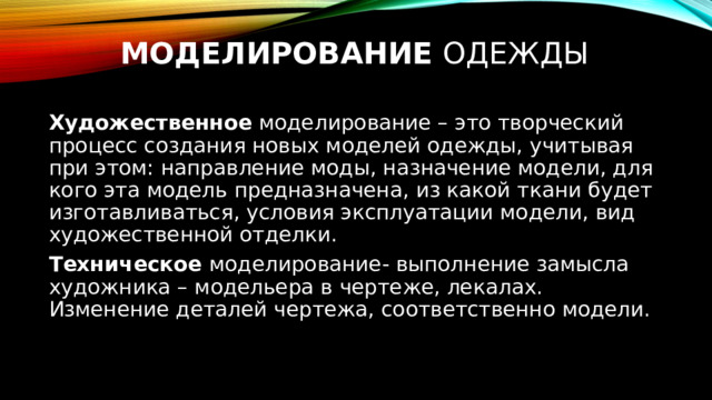 Моделирование одежды Художественное моделирование – это творческий процесс создания новых моделей одежды, учитывая при этом: направление моды, назначение модели, для кого эта модель предназначена, из какой ткани будет изготавливаться, условия эксплуатации модели, вид художественной отделки. Техническое моделирование- выполнение замысла художника – модельера в чертеже, лекалах. Изменение деталей чертежа, соответственно модели. 