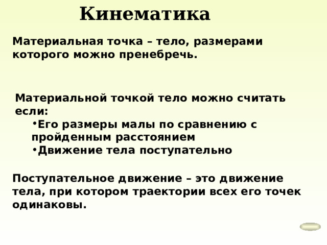 Кинематика Материальная точка – тело, размерами которого можно пренебречь. Материальной точкой тело можно считать если: Его размеры малы по сравнению с пройденным расстоянием Движение тела поступательно Его размеры малы по сравнению с пройденным расстоянием Движение тела поступательно Поступательное движение – это движение тела, при котором траектории всех его точек одинаковы. 