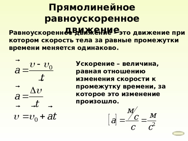 Прямолинейное равноускоренное движение Равноускоренное движение – это движение при котором скорость тела за равные промежутки времени меняется одинаково. Ускорение – величина, равная отношению изменения скорости к промежутку времени, за которое это изменение произошло. 