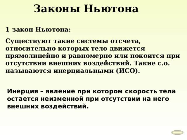 Законы Ньютона 1 закон Ньютона: Существуют такие системы отсчета, относительно которых тело движется прямолинейно и равномерно или покоится при отсутствии внешних воздействий. Такие с.о. называются инерциальными (ИСО). Инерция – явление при котором скорость тела остается неизменной при отсутствии на него внешних воздействий. 