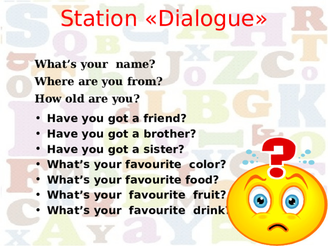 Station «Dialogue»   What’s your name? Where are you from? How old are you? Have you got a friend? Have you got a brother? Have you got a sister? What’s your favourite color?  What’s your favourite food? What’s your favourite fruit? What’s your favourite drink?  