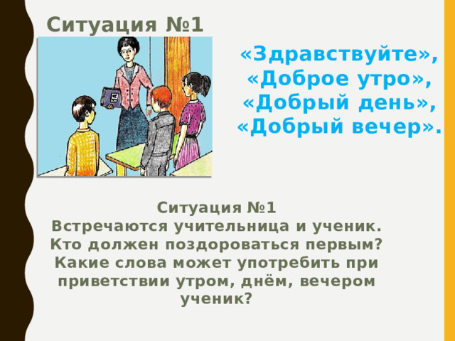 Ситуация №1 «Здравствуйте», «Доброе утро», «Добрый день», «Добрый вечер». Ситуация №1 Встречаются учительница и ученик. Кто должен поздороваться первым? Какие слова может употребить при приветствии утром, днём, вечером ученик? 