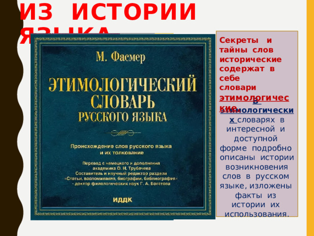 Из истории языка В этимологических словарях в интересной и доступной форме подробно описаны истории возникновения слов в русском языке, изложены факты из истории их использования. Секреты и тайны слов исторические содержат в себе словари этимологические. 