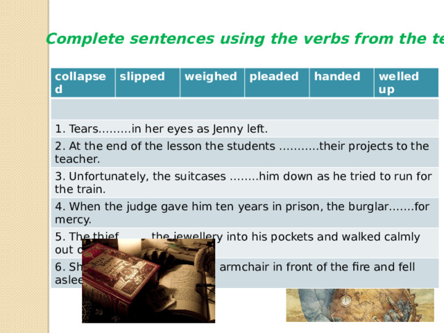 Complete sentences using the verbs from the text collapsed slipped weighed 1. Tears………in her eyes as Jenny left. pleaded 2. At the end of the lesson the students ………..their projects to the teacher. handed 3. Unfortunately, the suitcases ……..him down as he tried to run for the train. welled up 4. When the judge gave him ten years in prison, the burglar…….for mercy. 5. The thief ……..the jewellery into his pockets and walked calmly out of the shop. 6. She …….into her favourite armchair in front of the fire and fell asleep. 
