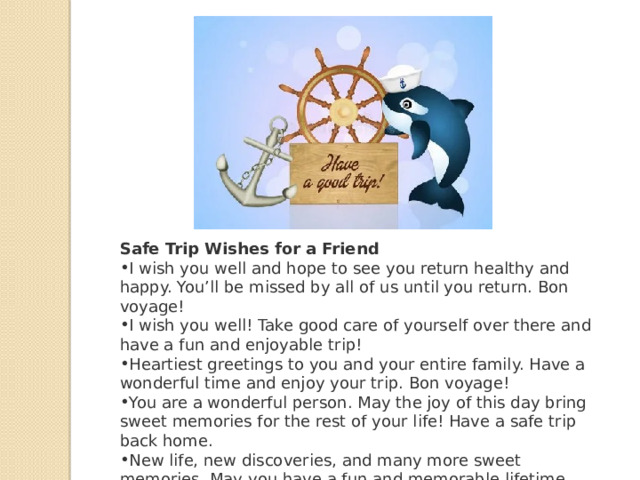 Safe Trip Wishes for a Friend I wish you well and hope to see you return healthy and happy. You’ll be missed by all of us until you return. Bon voyage! I wish you well! Take good care of yourself over there and have a fun and enjoyable trip! Heartiest greetings to you and your entire family. Have a wonderful time and enjoy your trip. Bon voyage! You are a wonderful person. May the joy of this day bring sweet memories for the rest of your life! Have a safe trip back home. New life, new discoveries, and many more sweet memories. May you have a fun and memorable lifetime experience! 