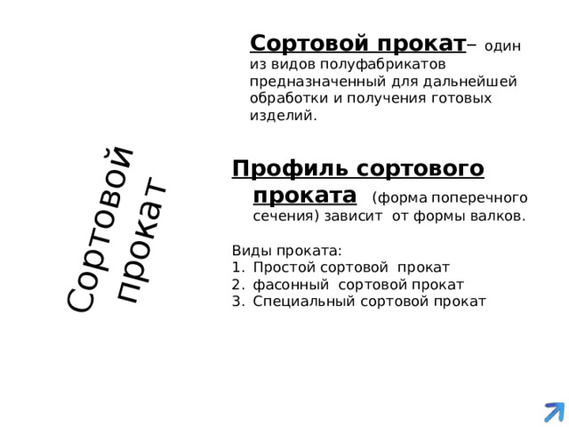 Сортовой прокат Сортовой прокат – один из видов полуфабрикатов предназначенный для дальнейшей обработки и получения готовых изделий. Профиль сортового проката  (форма поперечного сечения) зависит от формы валков. Виды проката: Простой сортовой прокат фасонный сортовой прокат Специальный сортовой прокат 