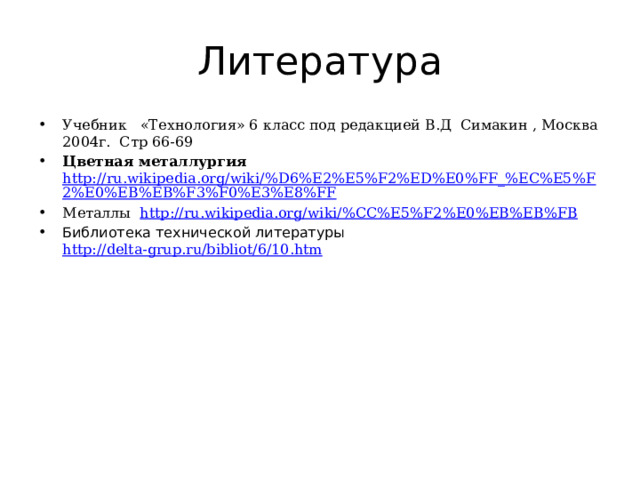 Литература Учебник «Технология» 6 класс под редакцией В.Д Симакин , Москва 2004г. Стр 66-69 Цветная металлургия http://ru.wikipedia.org/wiki/%D6%E2%E5%F2%ED%E0%FF_%EC%E5%F2%E0%EB%EB%F3%F0%E3%E8%FF Металлы http://ru.wikipedia.org/wiki/%CC%E5%F2%E0%EB%EB%FB Библиотека технической литературы http://delta-grup.ru/bibliot/6/10.htm  