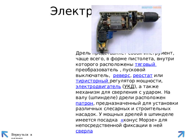 Электродрель   Дрель представляет собой инструмент, чаще всего, в форме пистолета, внутри которого расположены  тяговый преобразователь , пусковой выключатель,  реверс ,  реостат  или   тиристорный  регулятор мощности,  электродвигатель ( УКД ), а также механизм для сверления с ударом. На валу (шпинделе) дрели расположен  патрон , предназначенный для установки различных слесарных и строительных насадок. У мощных дрелей в шпинделе имеется посадка  « конус Морзе» для непосредственной фиксации в ней  сверла Вернуться в раздел 