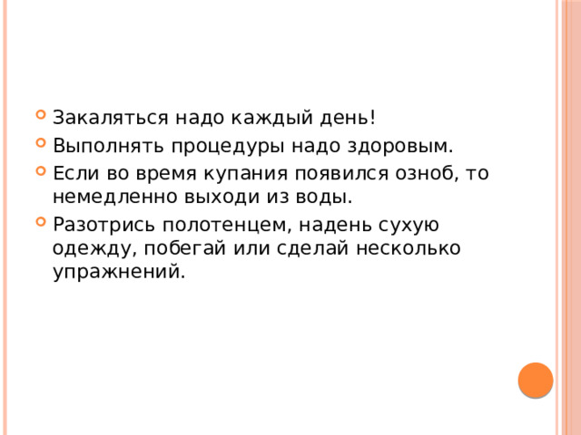 Закаляться надо каждый день! Выполнять процедуры надо здоровым. Если во время купания появился озноб, то немедленно выходи из воды. Разотрись полотенцем, надень сухую одежду, побегай или сделай несколько упражнений. 