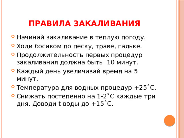 Правила закаливания Начинай закаливание в теплую погоду. Ходи босиком по песку, траве, гальке. Продолжительность первых процедур закаливания должна быть 10 минут. Каждый день увеличивай время на 5 минут. Температура для водных процедур +25˚С. Снижать постепенно на 1-2˚С каждые три дня. Доводи t воды до +15˚С. 