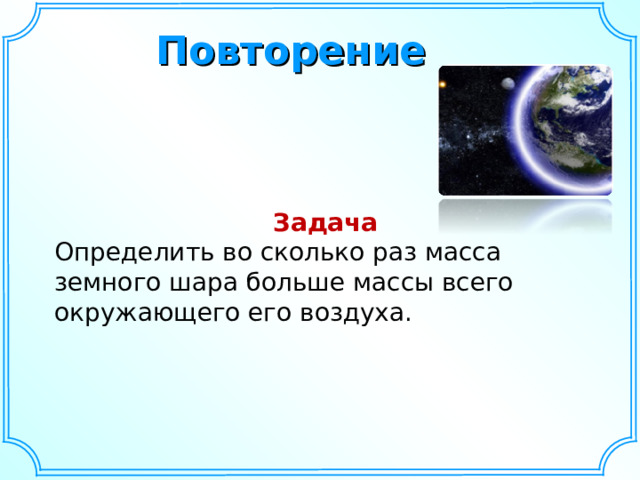 Повторение Задача Определить во сколько раз масса земного шара больше массы всего окружающего его воздуха.  