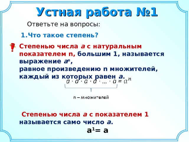 Устная работа №1  Ответьте на вопросы: Что такое степень? Что такое степень? Степенью  числа а с натуральным показателем n ,  большим 1, называется выражение а п , равное произведению n множителей, каждый из которых равен а .      Степенью числа а с показателем 1 называется само число а .  a 1 = a     