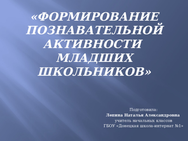 «Формирование познавательной активности  младших школьников» Подготовила: Лепина Наталья Александровна  учитель начальных классов ГБОУ «Донецкая школа-интернат №1» 