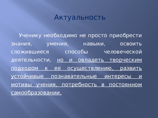 Актуальность Ученику необходимо не просто приобрести знания, умения, навыки, освоить сложившиеся способы человеческой деятельности, но и овладеть творческим подходом к ее осуществлению, развить устойчивые познавательные интересы и мотивы учения, потребность в постоянном самообразовании. 