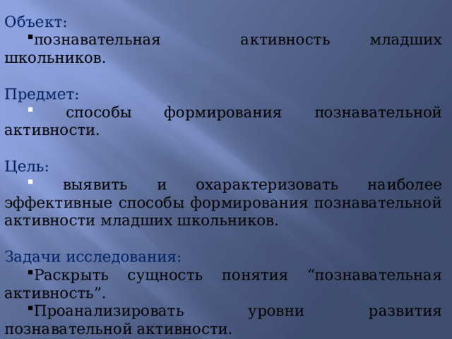 Объект: познавательная активность младших школьников. Предмет:  способы формирования познавательной активности. Цель:  выявить и охарактеризовать наиболее эффективные способы формирования познавательной активности младших школьников. Задачи исследования: Раскрыть сущность понятия “познавательная активность”. Проанализировать уровни развития познавательной активности. Рассмотреть условия формирования познавательной активности. Расскрыть наиболее эффективные методы и приёмы формирования познавательной активности младших школьников в процессе обучения 