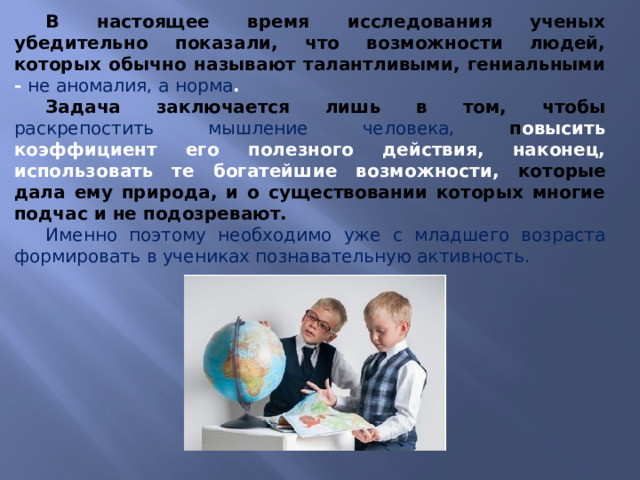 В настоящее время исследования ученых убедительно показали, что возможности людей, которых обычно называют талантливыми, гениальными - не аномалия, а норма . Задача заключается лишь в том, чтобы раскрепостить мышление человека, п овысить коэффициент его полезного действия, наконец, использовать те богатейшие возможности, которые дала ему природа, и о существовании которых многие подчас и не подозревают. Именно поэтому необходимо уже с младшего возраста формировать в учениках познавательную активность. 