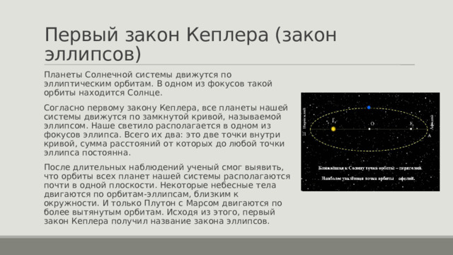 Первый закон Кеплера (закон эллипсов) Планеты Солнечной системы движутся по эллиптическим орбитам. В одном из фокусов такой орбиты находится Солнце. Согласно первому закону Кеплера, все планеты нашей системы движутся по замкнутой кривой, называемой эллипсом. Наше светило располагается в одном из фокусов эллипса. Всего их два: это две точки внутри кривой, сумма расстояний от которых до любой точки эллипса постоянна. После длительных наблюдений ученый смог выявить, что орбиты всех планет нашей системы располагаются почти в одной плоскости. Некоторые небесные тела двигаются по орбитам-эллипсам, близким к окружности. И только Плутон с Марсом двигаются по более вытянутым орбитам. Исходя из этого, первый закон Кеплера получил название закона эллипсов. 