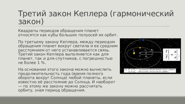 Третий закон Кеплера (гармонический закон) Квадраты периодов обращения планет относятся как кубы больших полуосей их орбит. По третьему закону Кеплера, между периодом обращения планет вокруг светила и ее средним расстоянием от него устанавливается связь. Третий закон Кеплера выполняется как для планет, так и для спутников, с погрешностью не более 1 %. На основании этого закона можно вычислить продолжительность года (время полного оборота вокруг Солнца) любой планеты, если известно её расстояние до Солнца. И наоборот — по этому же закону можно рассчитать орбиту, зная период обращения. 