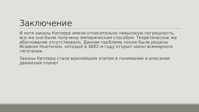 Заключение И хотя законы Кеплера имели относительно невысокую погрешность, все же они были получены эмпирическим способом. Теоретическое же обоснование отсутствовало. Данная проблема позже была решена Исааком Ньютоном, который в 1682-м году открыл закон всемирного тяготения. Законы Кеплера стали важнейшим этапом в понимании и описании движения планет 