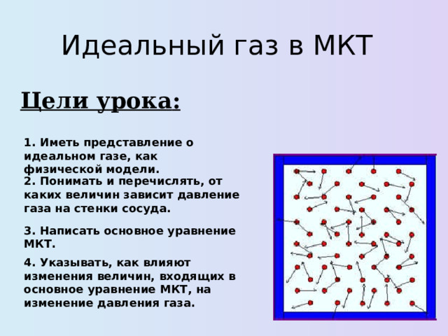 Идеальный газ в МКТ Цели урока : 1. Иметь представление о идеальном газе, как физической модели. 2. Понимать и перечислять, от каких величин зависит давление газа на стенки сосуда. 3. Написать основное уравнение МКТ. 4. Указывать, как влияют изменения величин, входящих в основное уравнение МКТ, на изменение давления газа. 