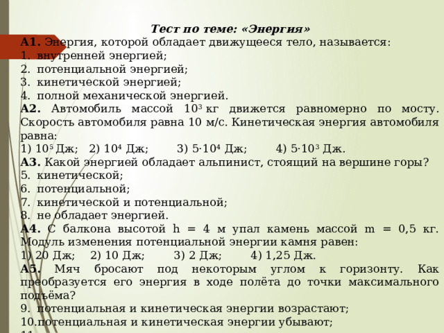 Тест по теме: «Энергия» А1. Энергия, которой обладает движущееся тело, называется: внутренней энергией; потенциальной энергией; кинетической энергией; полной механической энергией. А2. Автомобиль массой 10 3  кг движется равномерно по мосту. Скорость автомобиля равна 10 м/с. Кинетическая энергия автомобиля равна: 1) 10 5  Дж;   2) 10 4  Дж;        3) 5·10 4  Дж;        4) 5·10 3  Дж. А3. Какой энергией обладает альпинист, стоящий на вершине горы? кинетической; потенциальной; кинетической и потенциальной; не обладает энергией. А4. С балкона высотой h = 4 м упал камень массой m = 0,5 кг. Модуль изменения потенциальной энергии камня равен: 1) 20 Дж;    2) 10 Дж;        3) 2 Дж;        4) 1,25 Дж. А5. Мяч бросают под некоторым углом к горизонту. Как преобразуется его энергия в ходе полёта до точки максимального подъёма? потенциальная и кинетическая энергии возрастают; потенциальная и кинетическая энергии убывают; потенциальная и кинетическая энергия не меняются; кинетическая убывает, потенциальная возрастает. 