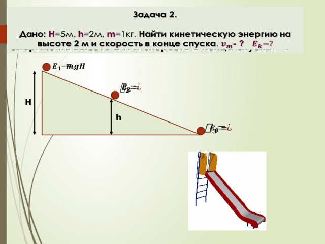 Задача 2.    Дано: H =5м, h =2м, m =1кг. Найти кинетическую энергию на высоте 2 м и скорость в конце спуска . - ? =     H h    