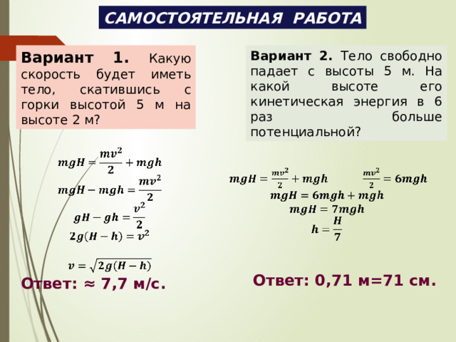 САМОСТОЯТЕЛЬНАЯ РАБОТА Вариант 1.  Какую скорость будет иметь тело, скатившись с горки высотой 5 м на высоте 2 м? Вариант 2. Тело свободно падает с высоты 5 м. На какой высоте его кинетическая энергия в 6 раз больше потенциальной?                  Ответ: 0,71 м=71 см. Ответ: ≈ 7,7 м/с. 