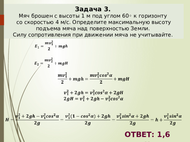 Задача 3.  Мяч брошен с высоты 1 м под углом 60◦ к горизонту со скоростью 4 м/с. Определите максимальную высоту подъема мяча над поверхностью Земли. Силу сопротивления при движении мяча не учитывайте.                     ОТВЕТ: 1,6 м 