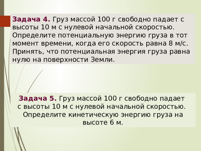 Задача 4. Груз массой 100 г свободно падает с высоты 10 м с нулевой начальной скоростью. Определите потенциальную энергию груза в тот момент времени, когда его скорость равна 8 м/с. Принять, что потенциальная энергия груза равна нулю на поверхности Земли. Задача 5.  Груз массой 100 г свободно падает с высоты 10 м с нулевой начальной скоростью. Определите кинетическую энергию груза на высоте 6 м. 