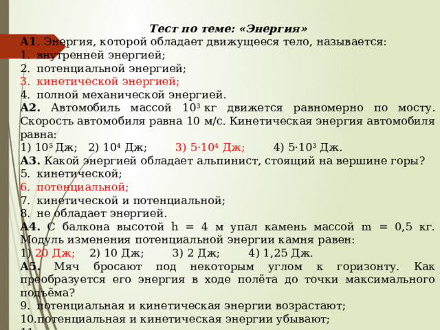 Тест по теме: «Энергия» А1 . Энергия, которой обладает движущееся тело, называется: внутренней энергией; потенциальной энергией; кинетической энергией; полной механической энергией. А2. Автомобиль массой 10 3  кг движется равномерно по мосту. Скорость автомобиля равна 10 м/с. Кинетическая энергия автомобиля равна: 1) 10 5  Дж;   2) 10 4  Дж;         3) 5·10 4  Дж;         4) 5·10 3  Дж. А3. Какой энергией обладает альпинист, стоящий на вершине горы? кинетической; потенциальной; кинетической и потенциальной; не обладает энергией. А4. С балкона высотой h = 4 м упал камень массой m = 0,5 кг. Модуль изменения потенциальной энергии камня равен: 1) 20 Дж;     2) 10 Дж;        3) 2 Дж;        4) 1,25 Дж. А5. Мяч бросают под некоторым углом к горизонту. Как преобразуется его энергия в ходе полёта до точки максимального подъёма? потенциальная и кинетическая энергии возрастают; потенциальная и кинетическая энергии убывают; потенциальная и кинетическая энергия не меняются; кинетическая убывает, потенциальная возрастает. 