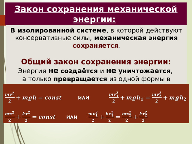 Закон сохранения механической энергии:  В изолированной системе , в которой действуют консервативные силы, механическая энергия сохраняется .  Общий закон сохранения энергии: Энергия не  создаётся и не  уничтожается , а только превращается из одной формы в другую.      или    или 