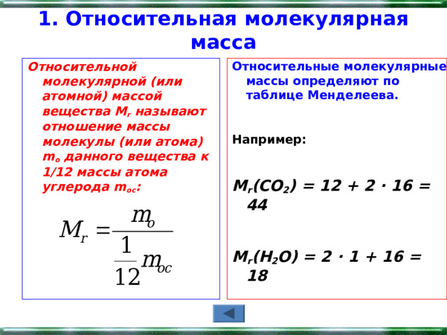 1. Относительная молекулярная масса   Относительной молекулярной (или атомной) массой вещества М r  называют  отношение массы молекулы (или атома) m o  данного вещества к 1/12 массы атома углерода m oc :  Относительные молекулярные массы определяют по таблице Менделеева.    Например:  М r (CO 2 ) = 12 + 2 ∙ 16 = 44  М r (Н 2 О) = 2 ∙ 1 + 16 = 18    