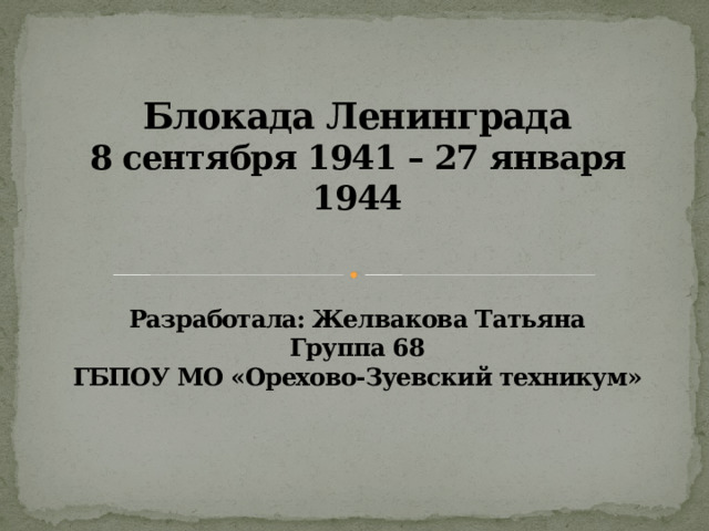 Блокада Ленинграда  8 сентября 1941 – 27 января 1944    Разработала: Желвакова Татьяна  Группа 68  ГБПОУ МО «Орехово-Зуевский техникум» 