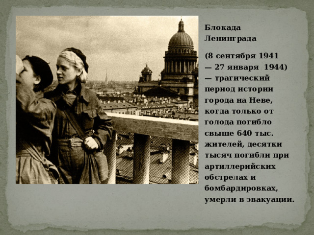 Блокада Ленинграда  (8 сентября 1941 — 27 января  1944) — трагический период истории города на Неве, когда только от голода погибло свыше 640 тыс. жителей, десятки тысяч погибли при артиллерийских обстрелах и бомбардировках, умерли в эвакуации. 