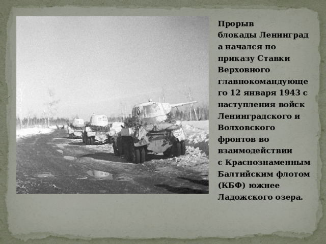 Прорыв блокады Ленинграда начался по приказу Ставки Верховного главнокомандующего 12 января 1943 с наступления войск Ленинградского и Волховского фронтов во взаимодействии с Краснознаменным Балтийским флотом (КБФ) южнее Ладожского озера.  