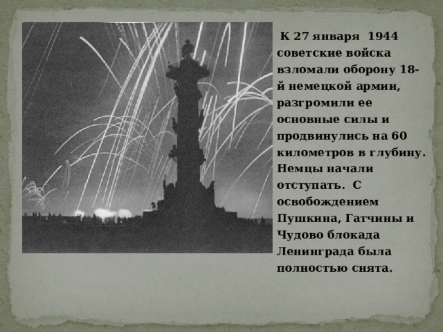   К 27 января 1944 советские войска взломали оборону 18-й немецкой армии, разгромили ее основные силы и продвинулись на 60 километров в глубину. Немцы начали отступать. С освобождением Пушкина, Гатчины и Чудово блокада Ленинграда была полностью снята.  