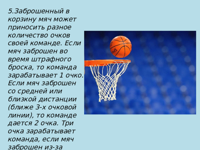 5.Заброшенный в корзину мяч может приносить разное количество очков своей команде. Если мяч заброшен во время штрафного броска, то команда зарабатывает 1 очко. Если мяч заброшен со средней или близкой дистанции (ближе 3-х очковой линии), то команде дается 2 очка. Три очка зарабатывает команда, если мяч заброшен из-за трехочковой линии 