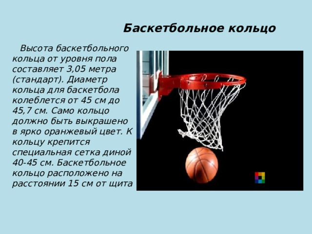  Баскетбольное кольцо  Высота баскетбольного кольца от уровня пола составляет 3,05 метра (стандарт). Диаметр кольца для баскетбола колеблется от 45 см до 45,7 см. Само кольцо должно быть выкрашено в ярко оранжевый цвет. К кольцу крепится специальная сетка диной 40-45 см. Баскетбольное кольцо расположено на расстоянии 15 см от щита 