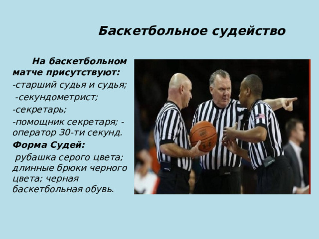  Баскетбольное судейство  На баскетбольном матче присутствуют: -старший судья и судья;  -секундометрист; -секретарь; -помощник секретаря; -оператор 30-ти секунд. Форма Судей:  рубашка серого цвета; длинные брюки черного цвета; черная баскетбольная обувь. 