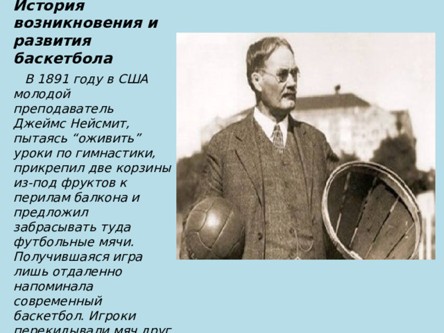 История возникновения и развития баскетбола  В 1891 году в США молодой преподаватель Джеймс Нейсмит, пытаясь “оживить” уроки по гимнастики, прикрепил две корзины из-под фруктов к перилам балкона и предложил забрасывать туда футбольные мячи. Получившаяся игра лишь отдаленно напоминала современный баскетбол. Игроки перекидывали мяч друг другу и затем пытались закинуть его в корзину. 