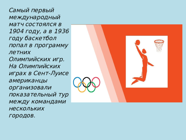 Самый первый международный матч состоялся в 1904 году, а в 1936 году баскетбол попал в программу летних Олимпийских игр. На Олимпийских играх в Сент-Луисе американцы организовали показательный тур между командами нескольких городов.  