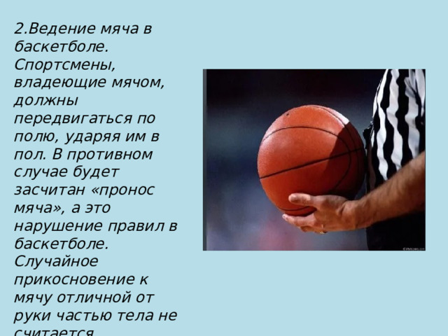 2.Ведение мяча в баскетболе. Спортсмены, владеющие мячом, должны передвигаться по полю, ударяя им в пол. В противном случае будет засчитан «пронос мяча», а это нарушение правил в баскетболе. Случайное прикосновение к мячу отличной от руки частью тела не считается нарушением, в отличие от целенаправленной игры ногой или кулаком 