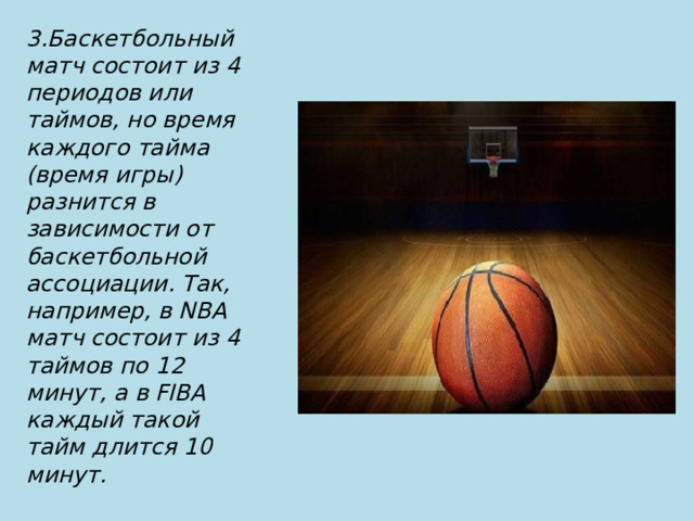 3.Баскетбольный матч состоит из 4 периодов или таймов, но время каждого тайма (время игры) разнится в зависимости от баскетбольной ассоциации. Так, например, в NBA матч состоит из 4 таймов по 12 минут, а в FIBA каждый такой тайм длится 10 минут. 