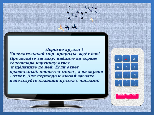     Дорогие друзья !  Увлекательный мир природы ждёт вас! Прочитайте загадку, найдите на экране телевизора картинку-ответ  и щёлкните по ней. Если ответ правильный, появится слово , а на экране - ответ. Для перехода к любой загадке используйте клавиши пульта с числами.   3 2 1 4 6 5 8 9 7 12 11 10 выключить 