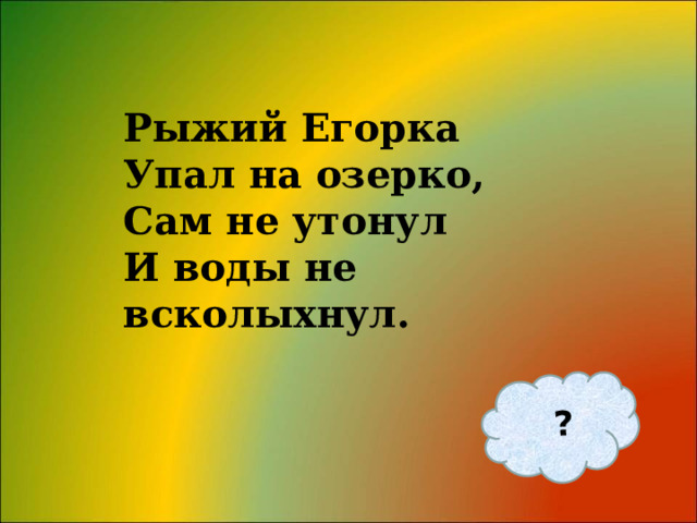 ? Рыжий Егорка  Упал на озерко,  Сам не утонул  И воды не всколыхнул.   