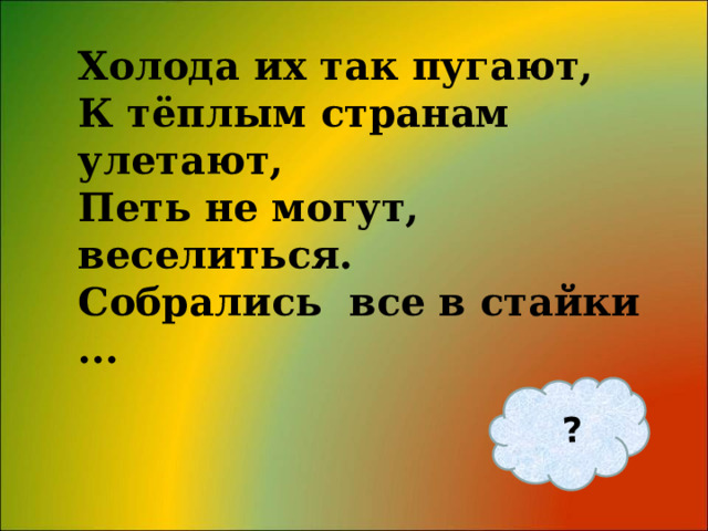 ? Холода их так пугают, К тёплым странам улетают, Петь не могут, веселиться. Собрались все в стайки ... 