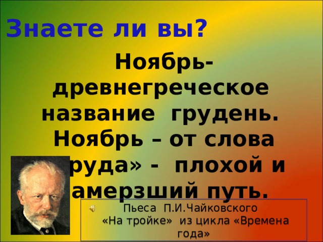 Знаете ли вы? Ноябрь- древнегреческое название грудень. Ноябрь – от слова «груда» - плохой и замерзший путь. Пьеса П.И.Чайковского  «На тройке» из цикла «Времена года» 