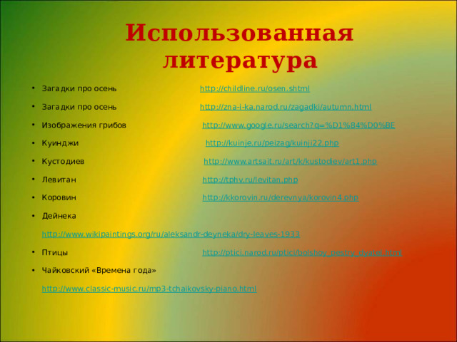 Использованная литература Загадки про осень http://childline.ru/osen.shtml Загадки про осень http://zna-i-ka.narod.ru/zagadki/autumn.html Изображения грибов http://www.google.ru/search?q=%D1%84%D0%BE Куинджи http://kuinje.ru/peizag/kuinji22.php Кустодиев http://www.artsait.ru/art/k/kustodiev/art1.php Левитан http://tphv.ru/levitan.php Коровин http://kkorovin.ru/derevnya/korovin4.php Дейнека http://www.wikipaintings.org/ru/aleksandr-deyneka/dry-leaves-1933 Птицы http://ptici.narod.ru/ptici/bolshoy_pestry_dyatel.html Чайковский «Времена года» http://www.classic-music.ru/mp3-tchaikovsky-piano.html 